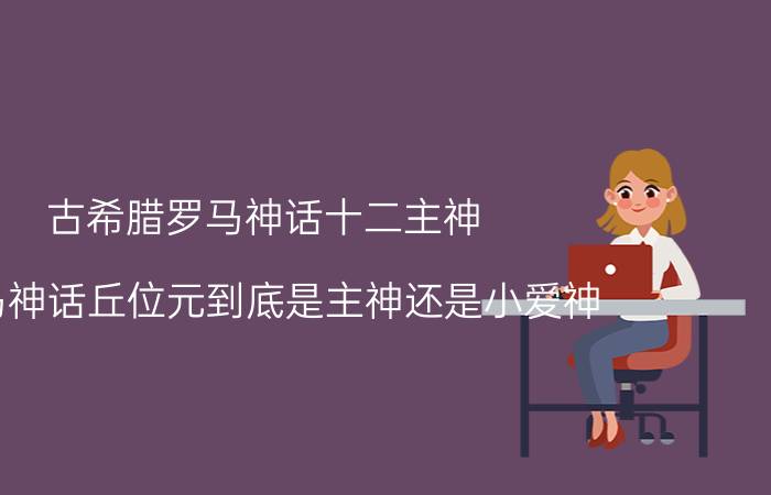 古希腊罗马神话十二主神 罗马神话丘位元到底是主神还是小爱神？